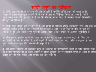 स ांची स्तूप क इततह स
1. स ाँची स्तूप को ककसी पररचय की िरूरत नहीां है क्योंकक स ाँची स्तूप को पहले से ही
भ रत में सबसे महववपूणव स्थ नों में से एक के रूप में चचजननत ककय ि चुक है. स ाँची
स्तूप िगह एक छोटे से ग ांव में है िो कक भोप ल, मध्य ्देश से लगभग ब वन ककलोमीटर
की दूरी पर जस्थत है I
2. स ाँची स्तूप बौद्ध धमव के ब रे में है और स ांची में असांख्य बौद्ध सांरचन ए, खांभे और मठ एक
्ससद्ध पयवटन स्थल है. इन स्म रकों की सांरचन 3 और 12 वीां सदी के बीच के युग की
त रीख में हु और स ांची स्तूप यूनेस्को द्व र ववश्व धरोहर स्थलों के अांतगवत सूचीबद्ध हैI
3. मौयव सम्र ट अशोक स ांची में 'स्तूप' क सिवक थ . ये स्तूप भगव न बुद्ध के सलए एक
श्रद्ध ांिसल के रूप में अवपवत है. सभी स्तूपों में स ांची स्तूप एक अद्वध पररपत्र चट्ट न से बन
हुआ सबसे महववपूणव और ्भ वश ली स्तूप है I
4. इस मह न स्म रक को भगव न बुद्ध के अवशेषो को ्ततष्ठ वपत करने के सलए बन य गय
थ I स ांची ्ससद्ध को न के वल भ रत में बजल्क दुतनय भर में म न्यत ् प्त है. आि ये िगह
बौद्ध धमव क एक मह न और ्तीक कें र बन गयी हैI
 