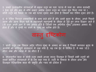 5. सबसे उल्लेखनीय सांरचन ओां में मह न स्तूप क पत 1818 में चल थ . मध्य शत ब्दी
३ स पूवव और ब द में मौयव सम्र ट अशोक द्व र स्तूप क चलन शुरू ककय गय थ I
स ाँची स्तूप बडे पैम ने पर एक बडे पवथर द्व र बन होत है जिसमे च र रेसलांग द्व र होते है।
6. ये रेसलांग ववस्तृत नक्क सशयों के स थ सिे होते हैं और उनमें बुद्ध के िीवन, अपने वपछले
िन्म और अन्य बौद्ध धमव के महववपूणव मह पुरूषों के िीवन से िुडे हुए तथ्य ददख ए ि ते है
I ये स्तूप अपने आप में एक आध र होते है जिसमें एक अधवगोल गुांबद (अांड क र आक र में)
होत है और ये पृथ्वी पर स्वगव के गुांबद क ्तीक होते हैI
व स्तु दृजष्टकोण
7. स ांची स्तूप एक ववश ल अद्वध पररपत्र गुांबद के आक र क कक्ष है जिसमें भगव न बुद्ध के
अवशेषो को श ांततपूणव व त वरण में रख गय है. यह एक ईंट से तनसमवत है. ये कक्ष 16.5
मीटर लांब और व्य स में 36 मीटर है I
8. मध्ययुगीन क ल से स ांची स्तूप सबसे अच्छ व स्तु डडि इन है जिसमें सभी स्तुपों को
सबसे सांगदठत सांरचन ओां में से एक कह गय है. स्तूप के ववक स के दौर न ि ांच और
डडि इन ऐततह ससक क ल की ्कृ तत और प्य र को दश वत है
 