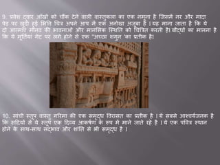 9. ्वेश द्व र आाँखों को चौंक देने व ली व स्तुकल क एक नमून है जिसमें नर और म द
पेड पर खुदी हु सभवि चचत्र अपने आप में एक अनोख अिूब है I यह म न ि त है कक ये
दो आवम एां म नव की भ वन ओां और म नससक जस्थतत को चचब्रत्रत करती हैI बौद्धों क म नन है
कक ये मूततवय ां गेट पर लगे होने से एक "अच्छ शगुन 'क ्तीक हैI
10. स ांची स्तूप व स्तु गररम की एक समृद्ध ववर सत क ्तीक है I ये सबसे आश्चयविनक है
कक सददयों से ये स्तूप एक ददव्य आकषवण के रूप में म ने ि ते रहे है I ये एक पववत्र स्थ न
होने के स थ-स थ सद्भ व और श ांतत से भी समृद्ध है I
 