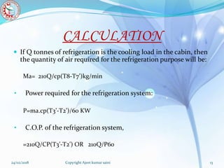 CALCULATION
 If Q tonnes of refrigeration is the cooling load in the cabin, then
the quantity of air required for the refrigeration purpose will be:
Ma= 210Q/cp(T8-T7’)kg/min
• Power required for the refrigeration system:
P=ma.cp(T3’-T2’)/60 KW
• C.O.P. of the refrigeration system,
=210Q/CP(T3’-T2’) OR 210Q/P60
24/02/2018 Copyright Ajeet kumar saini 13
 