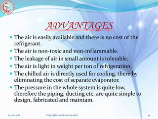 ADVANTAGES
 The air is easily available and there is no cost of the
refrigerant.
 The air is non-toxic and non-inflammable.
 The leakage of air in small amount is tolerable.
 The air is light in weight per ton of refrigeration.
 The chilled air is directly used for cooling, there by
eliminating the cost of separate evaporator.
 The pressure in the whole system is quite low,
therefore the piping, ducting etc. are quite simple to
design, fabricated and maintain.
24/02/2018 14Copyright Ajeet kumar saini
 