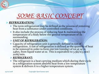 SOME BASIC CONCEPT
 REFRIGERATION:
 The term refrigeration may be defined as the process of removing
heat from a substance under controlled conditions.
 It also include the process of reducing heat & maintaining the
temperature of a body below the general temperature of its
surrounding.
 UNIT OF REFRIGERATION:
 Capacity of refrigeration unit is generally defined in ton of
refrigeration. A ton of refrigeration is defined as the quantity of heat
to be removed in order to form one ton (1000kg) of ice at 0c in
24hrs, from liquid water at oc. This is equivalent to 3.5kj/s(3.5kw)
210kj/min.
 REFRIGERANT:
 The refrigerant is a heat carrying medium which during their cycle
in a refrigeration system absorbs heat from a low temperature
system & delivers it to a higher temperature system.
24/02/2018 3Copyright Ajeet kumar saini
 