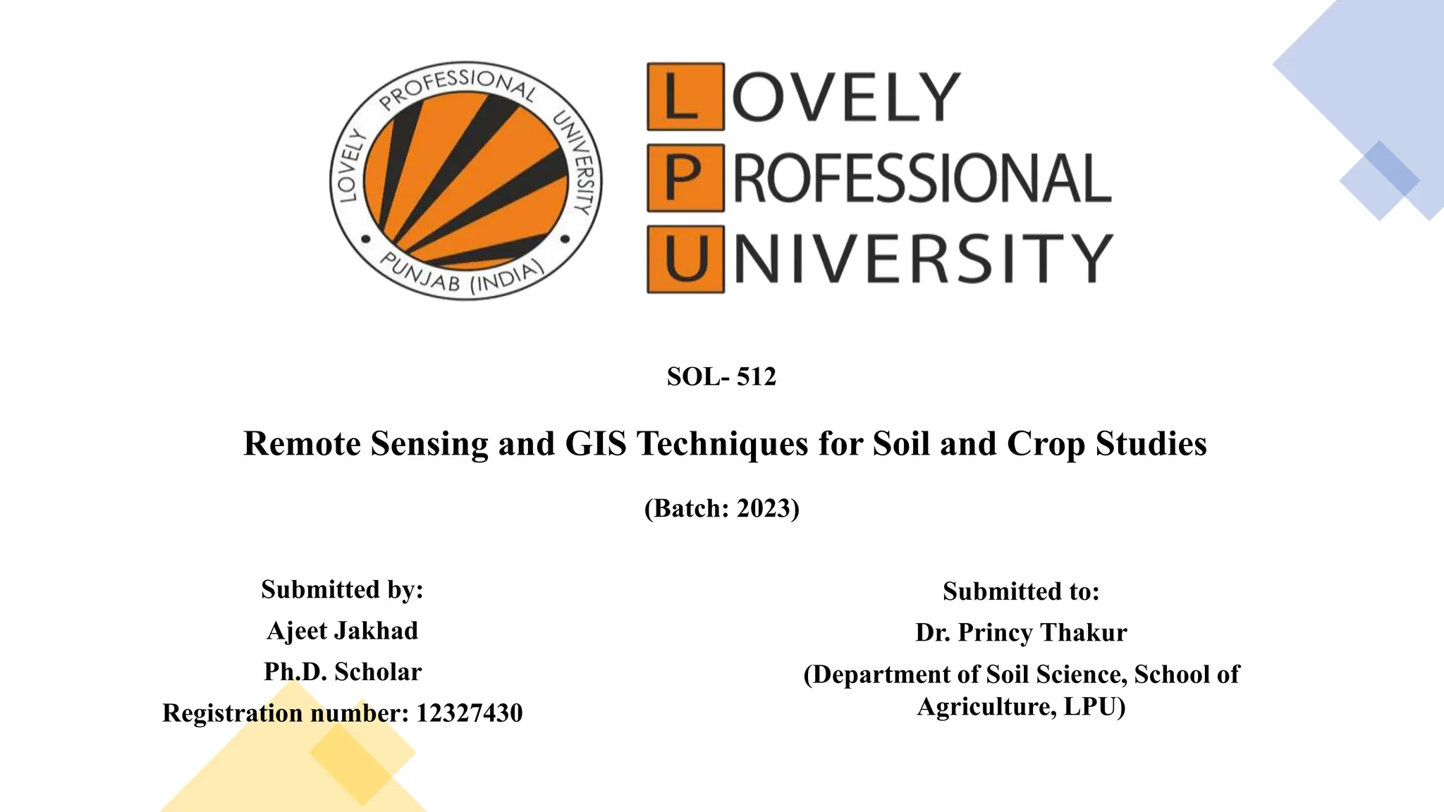 SOL- 512
Remote Sensing and GIS Techniques for Soil and Crop Studies
(Batch: 2023)
Submitted by:
Ajeet Jakhad
Ph.D. Scholar
Registration number: 12327430
Submitted to:
Dr. Princy Thakur
(Department of Soil Science, School of
Agriculture, LPU)
 