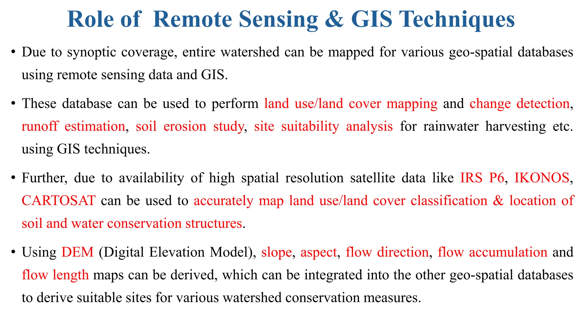 Role of Remote Sensing & GIS Techniques
• Due to synoptic coverage, entire watershed can be mapped for various geo-spatial databases
using remote sensing data and GIS.
• These database can be used to perform land use/land cover mapping and change detection,
runoff estimation, soil erosion study, site suitability analysis for rainwater harvesting etc.
using GIS techniques.
• Further, due to availability of high spatial resolution satellite data like IRS P6, IKONOS,
CARTOSAT can be used to accurately map land use/land cover classification & location of
soil and water conservation structures.
• Using DEM (Digital Elevation Model), slope, aspect, flow direction, flow accumulation and
flow length maps can be derived, which can be integrated into the other geo-spatial databases
to derive suitable sites for various watershed conservation measures.
 
