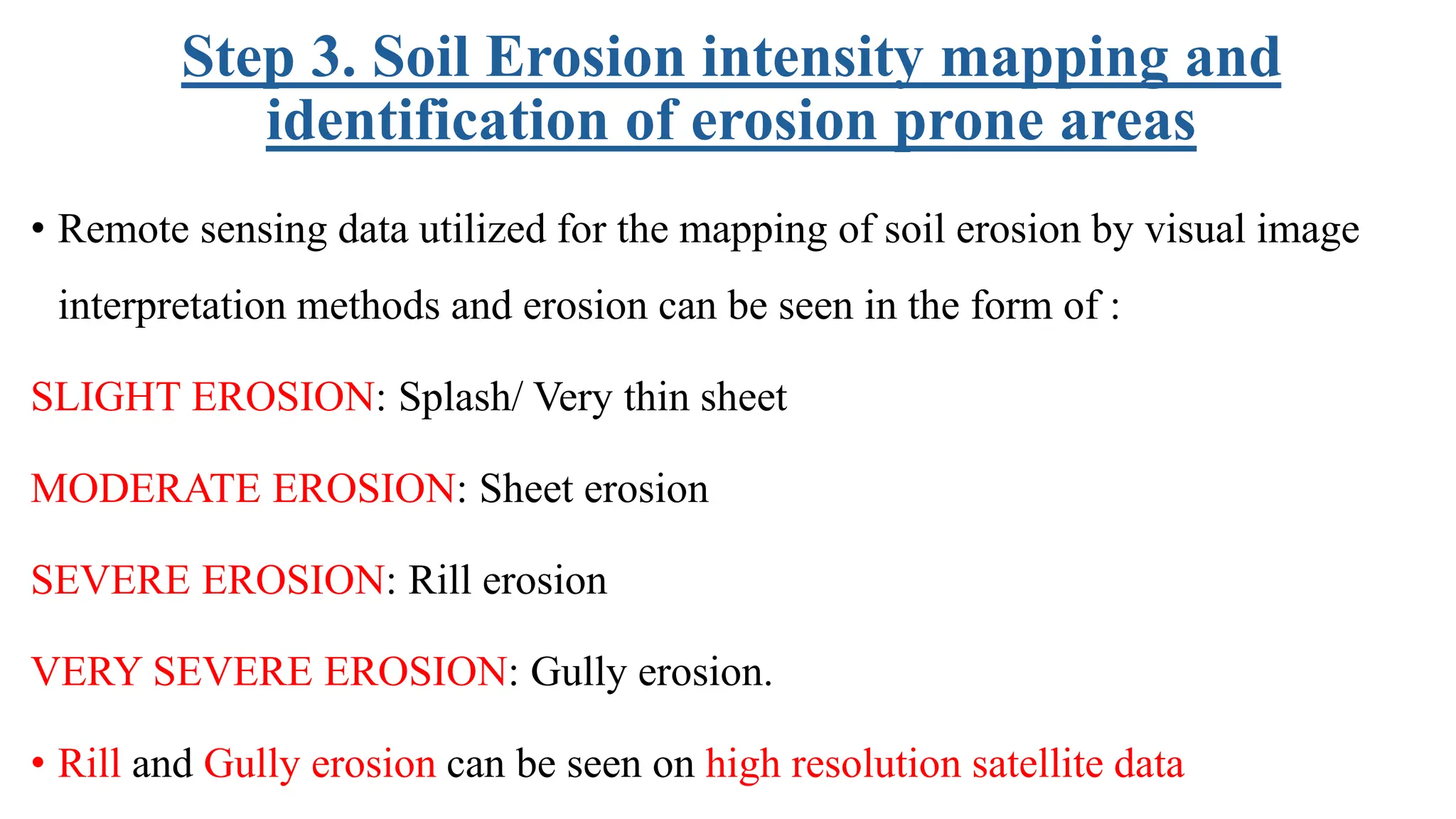 Step 3. Soil Erosion intensity mapping and
identification of erosion prone areas
• Remote sensing data utilized for the mapping of soil erosion by visual image
interpretation methods and erosion can be seen in the form of :
SLIGHT EROSION: Splash/ Very thin sheet
MODERATE EROSION: Sheet erosion
SEVERE EROSION: Rill erosion
VERY SEVERE EROSION: Gully erosion.
• Rill and Gully erosion can be seen on high resolution satellite data
 