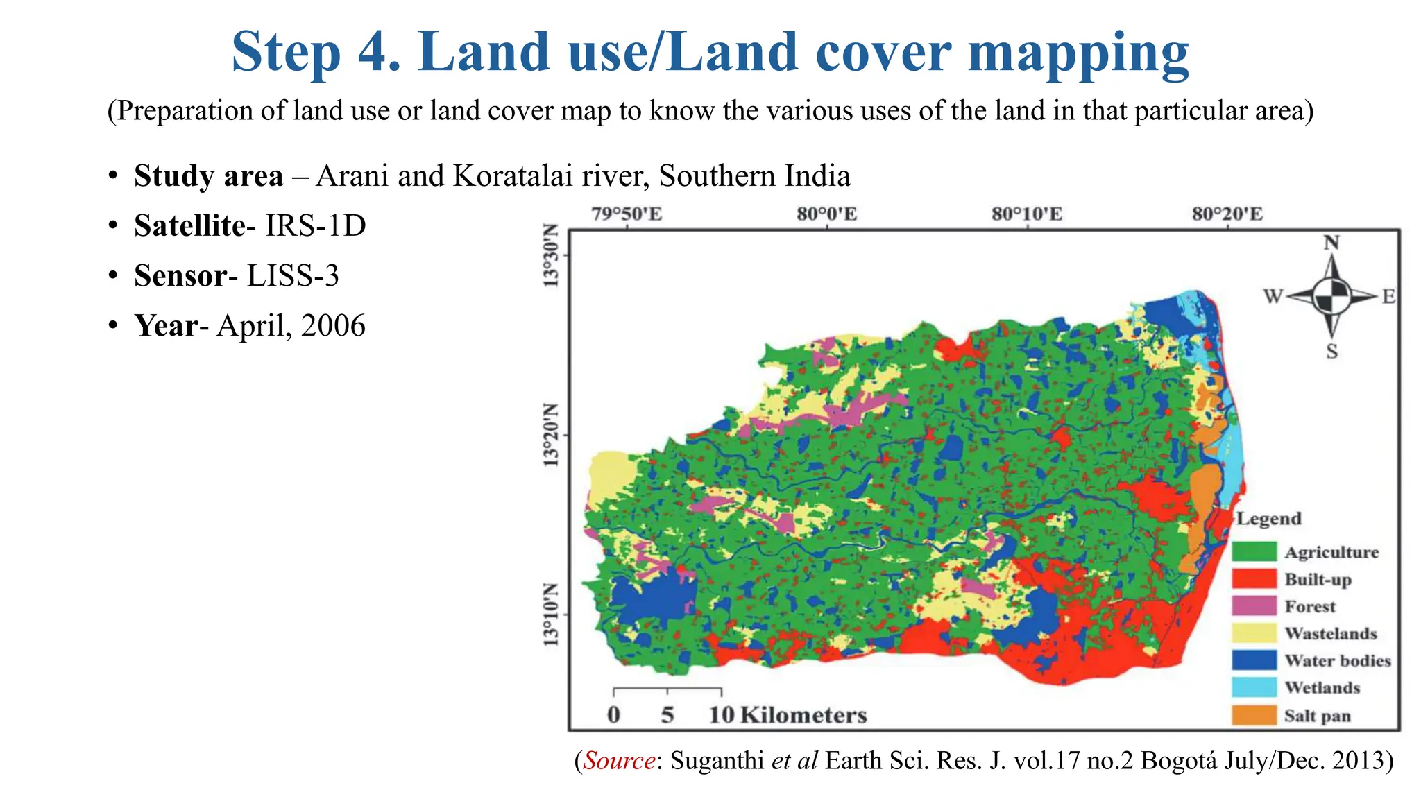 Step 4. Land use/Land cover mapping
• Study area – Arani and Koratalai river, Southern India
• Satellite- IRS-1D
• Sensor- LISS-3
• Year- April, 2006
(Preparation of land use or land cover map to know the various uses of the land in that particular area)
(Source: Suganthi et al Earth Sci. Res. J. vol.17 no.2 Bogotá July/Dec. 2013)
 