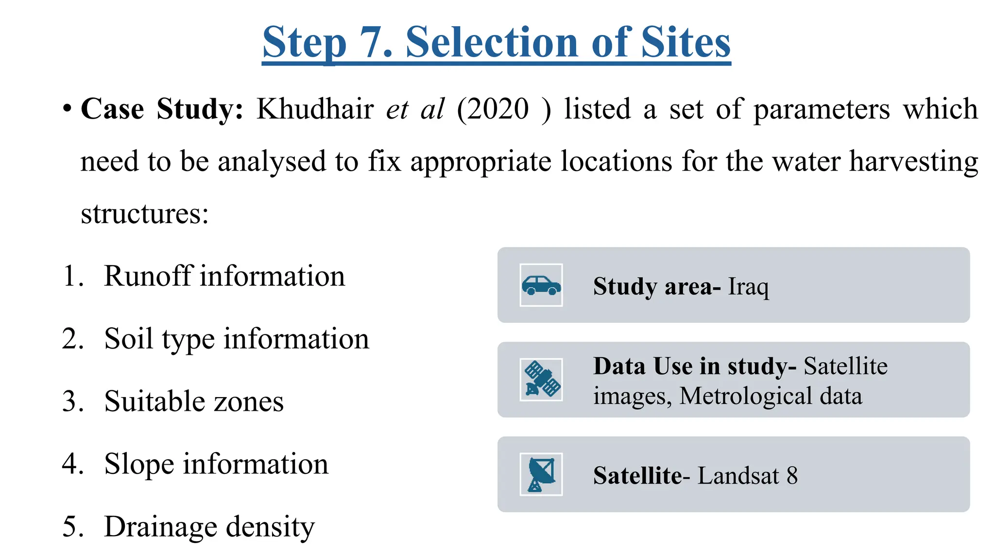 Step 7. Selection of Sites
• Case Study: Khudhair et al (2020 ) listed a set of parameters which
need to be analysed to fix appropriate locations for the water harvesting
structures:
1. Runoff information
2. Soil type information
3. Suitable zones
4. Slope information
5. Drainage density
Study area- Iraq
Data Use in study- Satellite
images, Metrological data
Satellite- Landsat 8
 