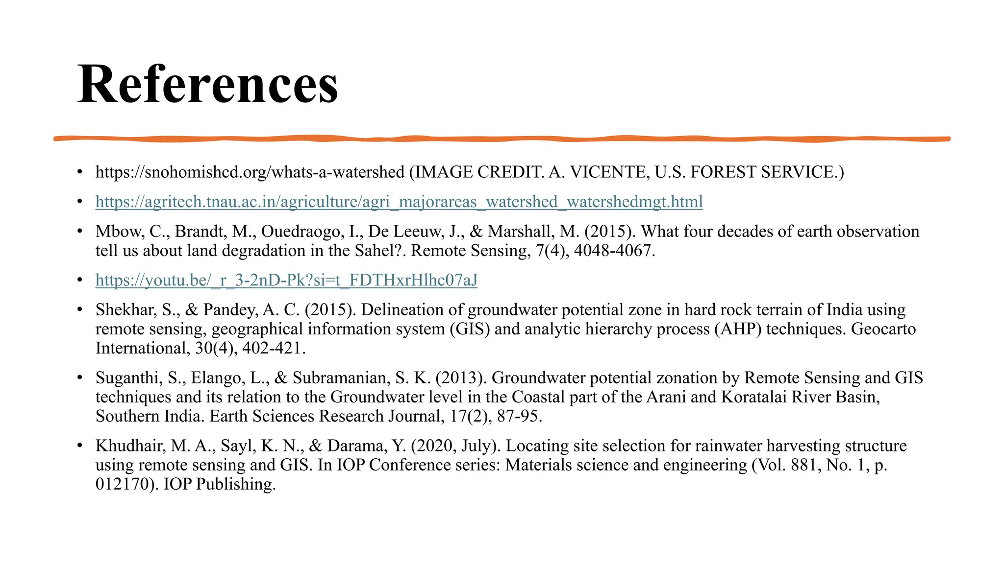 References
• https://snohomishcd.org/whats-a-watershed (IMAGE CREDIT. A. VICENTE, U.S. FOREST SERVICE.)
• https://agritech.tnau.ac.in/agriculture/agri_majorareas_watershed_watershedmgt.html
• Mbow, C., Brandt, M., Ouedraogo, I., De Leeuw, J., & Marshall, M. (2015). What four decades of earth observation
tell us about land degradation in the Sahel?. Remote Sensing, 7(4), 4048-4067.
• https://youtu.be/_r_3-2nD-Pk?si=t_FDTHxrHlhc07aJ
• Shekhar, S., & Pandey, A. C. (2015). Delineation of groundwater potential zone in hard rock terrain of India using
remote sensing, geographical information system (GIS) and analytic hierarchy process (AHP) techniques. Geocarto
International, 30(4), 402-421.
• Suganthi, S., Elango, L., & Subramanian, S. K. (2013). Groundwater potential zonation by Remote Sensing and GIS
techniques and its relation to the Groundwater level in the Coastal part of the Arani and Koratalai River Basin,
Southern India. Earth Sciences Research Journal, 17(2), 87-95.
• Khudhair, M. A., Sayl, K. N., & Darama, Y. (2020, July). Locating site selection for rainwater harvesting structure
using remote sensing and GIS. In IOP Conference series: Materials science and engineering (Vol. 881, No. 1, p.
012170). IOP Publishing.
 
