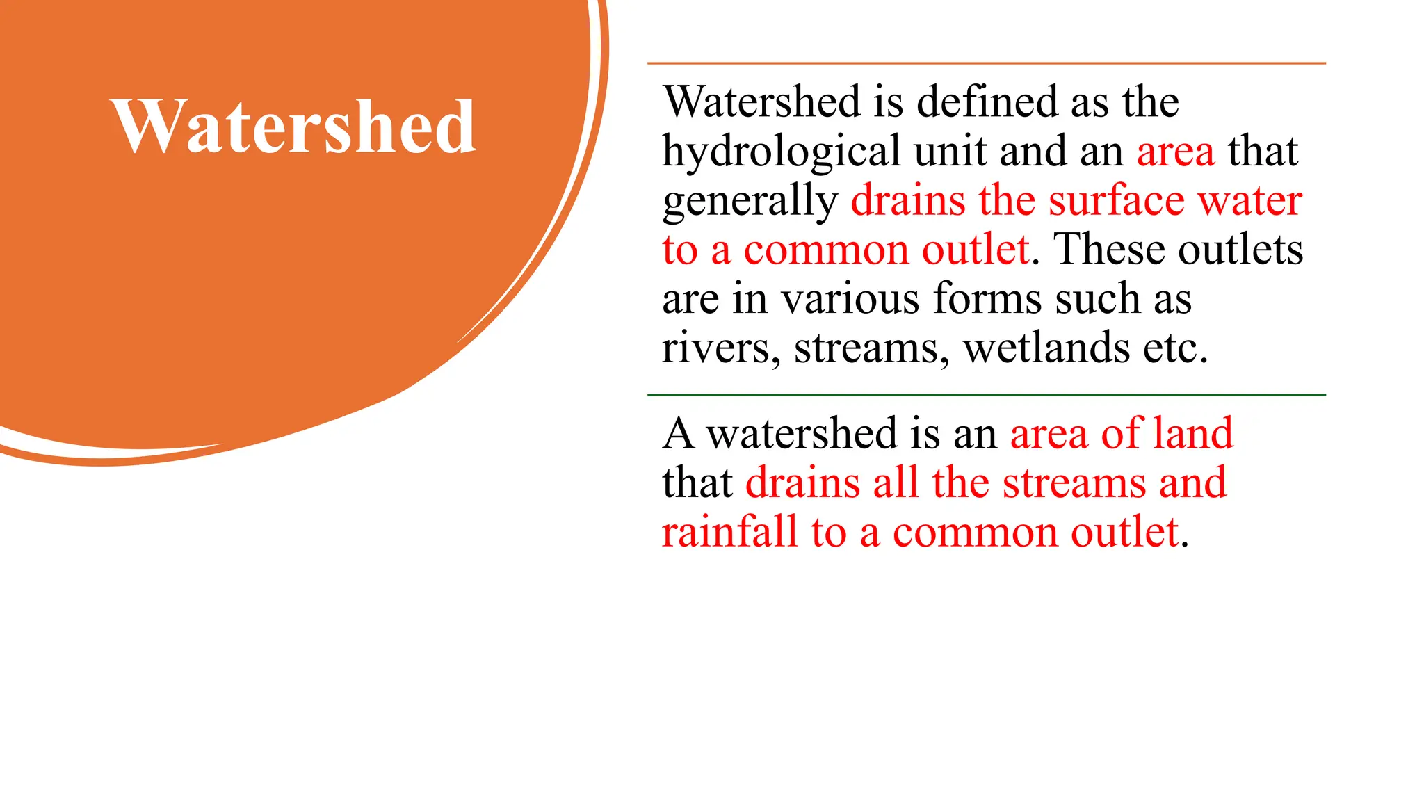 Watershed Watershed is defined as the
hydrological unit and an area that
generally drains the surface water
to a common outlet. These outlets
are in various forms such as
rivers, streams, wetlands etc.
A watershed is an area of land
that drains all the streams and
rainfall to a common outlet.
 