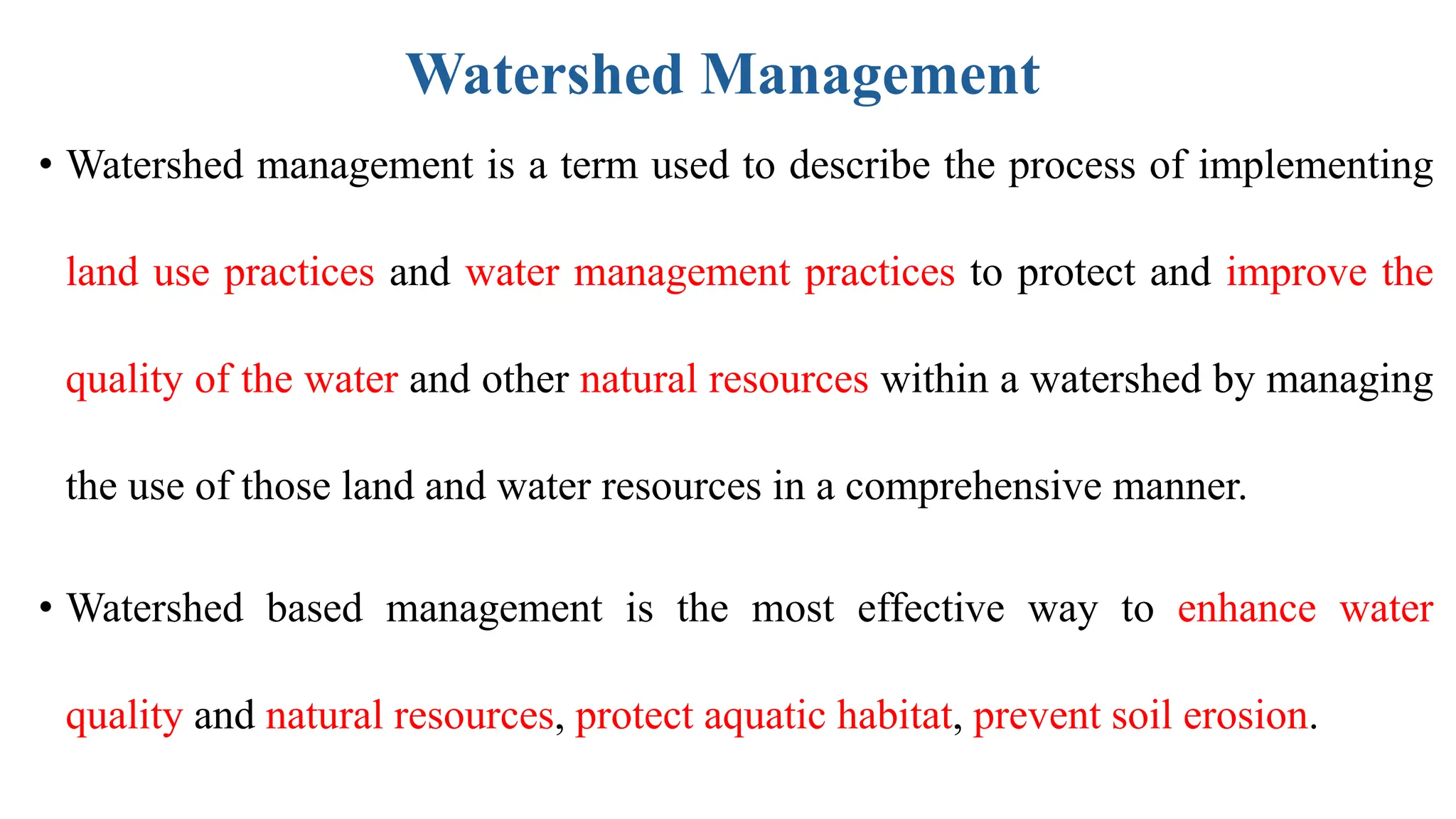 Watershed Management
• Watershed management is a term used to describe the process of implementing
land use practices and water management practices to protect and improve the
quality of the water and other natural resources within a watershed by managing
the use of those land and water resources in a comprehensive manner.
• Watershed based management is the most effective way to enhance water
quality and natural resources, protect aquatic habitat, prevent soil erosion.
 