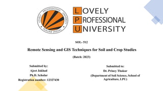 SOL- 512
Remote Sensing and GIS Techniques for Soil and Crop Studies
(Batch: 2023)
Submitted by:
Ajeet Jakhad
Ph.D. Scholar
Registration number: 12327430
Submitted to:
Dr. Princy Thakur
(Department of Soil Science, School of
Agriculture, LPU)
 