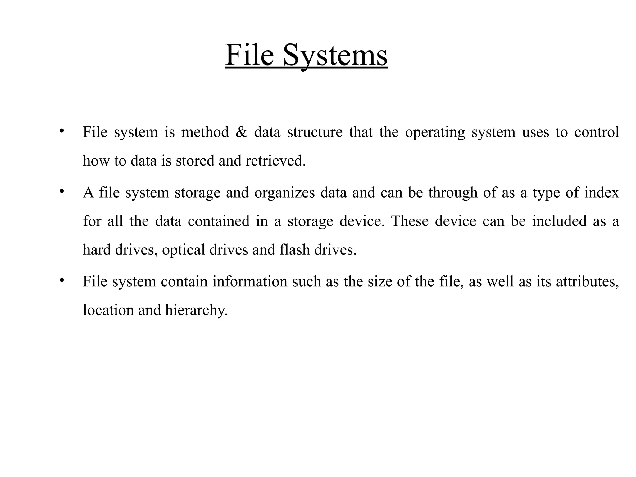 File Systems • File system is method & data structure that the operating system uses to control how to data is stored and retrieved. • A file system storage and organizes data and can be through of as a type of index for all the data contained in a storage device. These device can be included as a hard drives, optical drives and flash drives. • File system contain information such as the size of the file, as well as its attributes, location and hierarchy. 