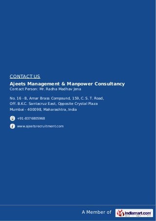A Member of
CONTACT US
Ajeets Management & Manpower Consultancy
Contact Person: Mr. Radha Madhav Jena
No. 16 - B, Amar Brass Compound, 159, C. S. T. Road,
Off. B.K.C. Santacruz East, Opposite Crystal Plaza
Mumbai - 400098, Maharashtra, India
+91-8376805968
www.ajeetsrecruitment.com
 