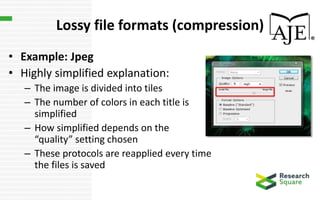 Lossy file formats (compression)
• Example: Jpeg
• Highly simplified explanation:
– The image is divided into tiles
– The number of colors in each title is
simplified
– How simplified depends on the
“quality” setting chosen
– These protocols are reapplied every time
the files is saved
 