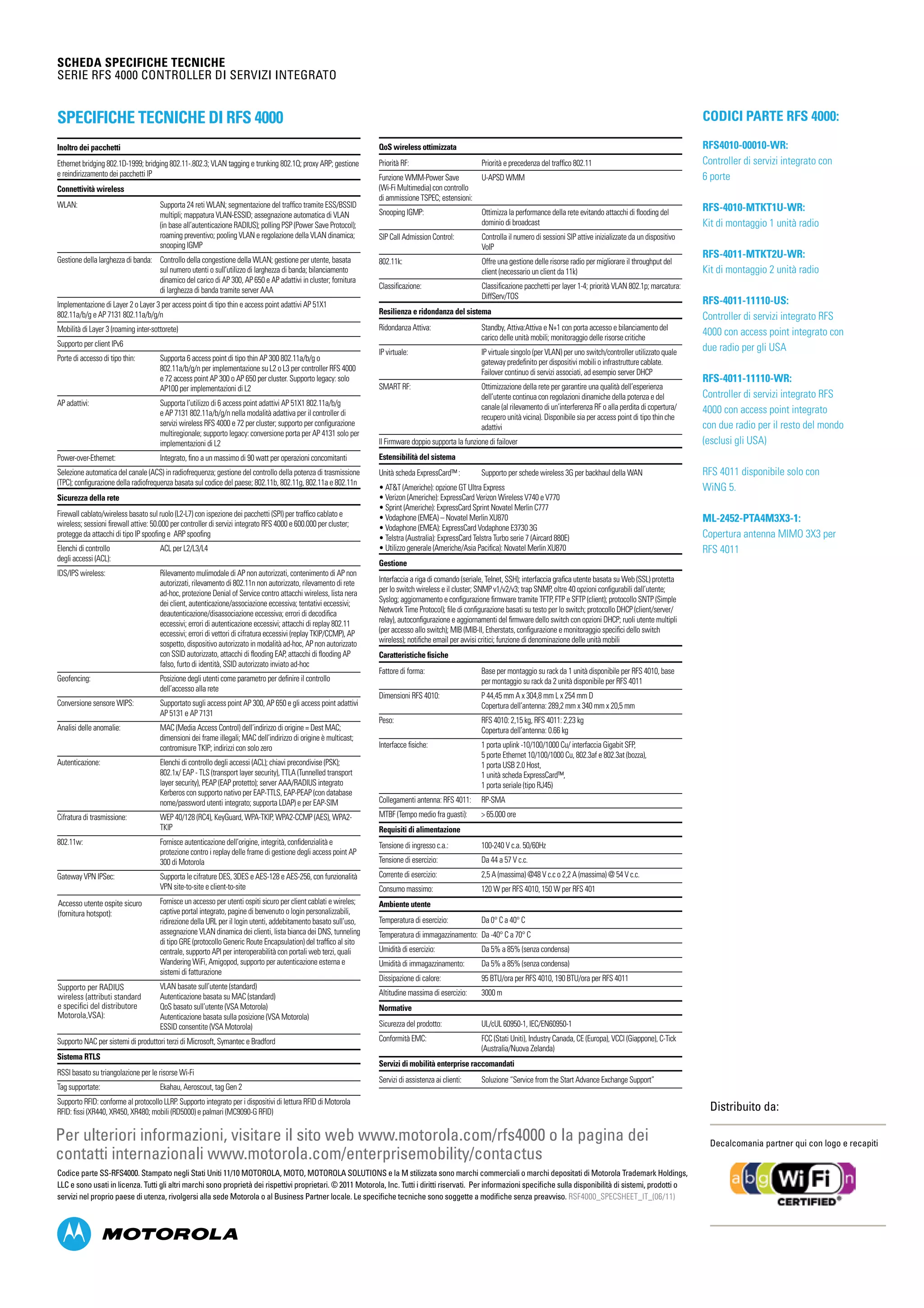 SCHEDA SPECIFICHE TECNICHE
Serie RFS 4000 Controller di servizi integrato
Distribuito da:
Decalcomania partner qui con logo e recapiti
Codice parte SS-RFS4000. Stampato negli Stati Uniti 11/10 MOTOROLA, MOTO, MOTOROLA SOLUTIONS e la M stilizzata sono marchi commerciali o marchi depositati di Motorola Trademark Holdings,
LLC e sono usati in licenza. Tutti gli altri marchi sono proprietà dei rispettivi proprietari. © 2011 Motorola, Inc. Tutti i diritti riservati. Per informazioni specifiche sulla disponibilità di sistemi, prodotti o
servizi nel proprio paese di utenza, rivolgersi alla sede Motorola o al Business Partner locale. Le specifiche tecniche sono soggette a modifiche senza preavviso. RSF4000_SPECSHEET_IT_(06/11)
Per ulteriori informazioni, visitare il sito web www.motorola.com/rfs4000 o la pagina dei
contatti internazionali www.motorola.com/enterprisemobility/contactus
Codici parte RFS 4000:
RFS4010-00010-WR: 	
Controller di servizi integrato con
6 porte
RFS-4010-MTKT1U-WR:
Kit di montaggio 1 unità radio
RFS-4011-MTKT2U-WR:
Kit di montaggio 2 unità radio
RFS-4011-11110-US:
Controller di servizi integrato RFS
4000 con access point integrato con
due radio per gli USA
RFS-4011-11110-WR:
Controller di servizi integrato RFS
4000 con access point integrato
con due radio per il resto del mondo
(esclusi gli USA)
RFS 4011 disponibile solo con
WiNG 5.
ML-2452-PTA4M3X3-1:
Copertura antenna MIMO 3X3 per
RFS 4011
Specifiche tecniche di RFS 4000
Inoltro dei pacchetti
Ethernet bridging 802.1D-1999; bridging 802.11-.802.3; VLAN tagging e trunking 802.1Q; proxy ARP; gestione
e reindirizzamento dei pacchetti IP
Connettività wireless
WLAN: 	Supporta 24 reti WLAN; segmentazione del traffico tramite ESS/BSSID
multipli; mappatura VLAN-ESSID; assegnazione automatica di VLAN
(in base all’autenticazione RADIUS); polling PSP (Power Save Protocol);
roaming preventivo; pooling VLAN e regolazione della VLAN dinamica;
snooping IGMP
Gestione della larghezza di banda: 	Controllo della congestione della WLAN; gestione per utente, basata
sul numero utenti o sull’utilizzo di larghezza di banda; bilanciamento
dinamico del carico di AP 300, AP 650 e AP adattivi in cluster; fornitura
di larghezza di banda tramite server AAA
Implementazione di Layer 2 o Layer 3 per access point di tipo thin e access point adattivi AP 51X1
802.11a/b/g e AP 7131 802.11a/b/g/n
Mobilità di Layer 3 (roaming inter-sottorete)
Supporto per client IPv6
Porte di accesso di tipo thin: 	Supporta 6 access point di tipo thin AP 300 802.11a/b/g o
802.11a/b/g/n per implementazione su L2 o L3 per controller RFS 4000
e 72 access point AP 300 o AP 650 per cluster. Supporto legacy: solo
AP100 per implementazioni di L2
AP adattivi: 	Supporta l’utilizzo di 6 access point adattivi AP 51X1 802.11a/b/g
e AP 7131 802.11a/b/g/n nella modalità adattiva per il controller di
servizi wireless RFS 4000 e 72 per cluster; supporto per configurazione
multiregionale; supporto legacy: conversione porta per AP 4131 solo per
implementazioni di L2
Power-over-Ethernet: 	 Integrato, fino a un massimo di 90 watt per operazioni concomitanti
Selezione automatica del canale (ACS) in radiofrequenza; gestione del controllo della potenza di trasmissione
(TPC); configurazione della radiofrequenza basata sul codice del paese; 802.11b, 802.11g, 802.11a e 802.11n
Sicurezza della rete
Firewall cablato/wireless basato sul ruolo (L2-L7) con ispezione dei pacchetti (SPI) per traffico cablato e
wireless; sessioni firewall attive: 50.000 per controller di servizi integrato RFS 4000 e 600.000 per cluster;
protegge da attacchi di tipo IP spoofing e ARP spoofing
Elenchi di controllo 	 ACL per L2/L3/L4
degli accessi (ACL):
IDS/IPS wireless:	Rilevamento mulimodale di AP non autorizzati, contenimento di AP non
autorizzati, rilevamento di 802.11n non autorizzato, rilevamento di rete
ad-hoc, protezione Denial of Service contro attacchi wireless, lista nera
dei client, autenticazione/associazione eccessiva; tentativi eccessivi;
deautenticazione/disassociazione eccessiva; errori di decodifica
eccessivi; errori di autenticazione eccessivi; attacchi di replay 802.11
eccessivi; errori di vettori di cifratura eccessivi (replay TKIP/CCMP), AP
sospetto, dispositivo autorizzato in modalità ad-hoc, AP non autorizzato
con SSID autorizzato, attacchi di flooding EAP, attacchi di flooding AP
falso, furto di identità, SSID autorizzato inviato ad-hoc
Geofencing: 	Posizione degli utenti come parametro per definire il controllo
dell’accesso alla rete
Conversione sensore WIPS: 	Supportato sugli access point AP 300, AP 650 e gli access point adattivi
AP 5131 e AP 7131
Analisi delle anomalie: 	MAC (Media Access Control) dell’indirizzo di origine = Dest MAC;
dimensioni dei frame illegali; MAC dell’indirizzo di origine è multicast;
contromisure TKIP; indirizzi con solo zero
Autenticazione: 	Elenchi di controllo degli accessi (ACL); chiavi precondivise (PSK);
802.1x/ EAP - TLS (transport layer security), TTLA (Tunnelled transport
layer security), PEAP (EAP protetto); server AAA/RADIUS integrato
Kerberos con supporto nativo per EAP-TTLS, EAP-PEAP (con database
nome/password utenti integrato; supporta LDAP) e per EAP-SIM
Cifratura di trasmissione: 	WEP 40/128 (RC4), KeyGuard, WPA-TKIP, WPA2-CCMP (AES), WPA2-
TKIP
802.11w: 	Fornisce autenticazione dell’origine, integrità, confidenzialità e
protezione contro i replay delle frame di gestione degli access point AP
300 di Motorola
Gateway VPN IPSec: 	Supporta le cifrature DES, 3DES e AES-128 e AES-256, con funzionalità
VPN site-to-site e client-to-site
	Fornisce un accesso per utenti ospiti sicuro per client cablati e wireles;
captive portal integrato, pagine di benvenuto o login personalizzabili,
ridirezione della URL per il login utenti, addebitamento basato sull’uso,
assegnazione VLAN dinamica dei clienti, lista bianca dei DNS, tunneling
di tipo GRE (protocollo Generic Route Encapsulation) del traffico al sito
centrale, supporto API per interoperabilità con portali web terzi, quali
Wandering WiFi, Amigopod, supporto per autenticazione esterna e
sistemi di fatturazione
	VLAN basate sull’utente (standard)
Autenticazione basata su MAC (standard)
QoS basato sull’utente (VSA Motorola)
Autenticazione basata sulla posizione (VSA Motorola)
ESSID consentite (VSA Motorola)
Supporto NAC per sistemi di produttori terzi di Microsoft, Symantec e Bradford
Sistema RTLS
RSSI basato su triangolazione per le risorse Wi-Fi
Tag supportate: 	 Ekahau, Aeroscout, tag Gen 2
Supporto RFID: conforme al protocollo LLRP. Supporto integrato per i dispositivi di lettura RFID di Motorola
RFID: fissi (XR440, XR450, XR480; mobili (RD5000) e palmari (MC9090-G RFID)
QoS wireless ottimizzata
Priorità RF: 	 Priorità e precedenza del traffico 802.11
Funzione WMM-Power Save 	 U-APSD WMM
(Wi-Fi Multimedia) con controllo
di ammissione TSPEC; estensioni:
Snooping IGMP: 	Ottimizza la performance della rete evitando attacchi di flooding del
dominio di broadcast
SIP Call Admission Control: 	Controlla il numero di sessioni SIP attive inizializzate da un dispositivo
VoIP
802.11k: 	Offre una gestione delle risorse radio per migliorare il throughput del
client (necessario un client da 11k)
Classificazione: 	Classificazione pacchetti per layer 1-4; priorità VLAN 802.1p; marcatura:
DiffServ/TOS
Resilienza e ridondanza del sistema
Ridondanza Attiva:	Standby, Attiva:Attiva e N+1 con porta accesso e bilanciamento del
carico delle unità mobili; monitoraggio delle risorse critiche
IP virtuale: 	IP virtuale singolo (per VLAN) per uno switch/controller utilizzato quale
gateway predefinito per dispositivi mobili o infrastrutture cablate.
Failover continuo di servizi associati, ad esempio server DHCP
SMART RF: 	Ottimizzazione della rete per garantire una qualità dell’esperienza
dell’utente continua con regolazioni dinamiche della potenza e del
canale (al rilevamento di un’interferenza RF o alla perdita di copertura/
recupero unità vicina). Disponibile sia per access point di tipo thin che
adattivi
Il Firmware doppio supporta la funzione di failover
Estensibilità del sistema
Unità scheda ExpressCard™ : 	 Supporto per schede wireless 3G per backhaul della WAN
• ATT (Americhe): opzione GT Ultra Express
• Verizon (Americhe): ExpressCard Verizon Wireless V740 e V770
• Sprint (Americhe): ExpressCard Sprint Novatel Merlin C777
• Vodaphone (EMEA) – Novatel Merlin XU870
• Vodaphone (EMEA): ExpressCard Vodaphone E3730 3G
• Telstra (Australia): ExpressCard Telstra Turbo serie 7 (Aircard 880E)
• Utilizzo generale (Americhe/Asia Pacifica): Novatel Merlin XU870
Gestione
Interfaccia a riga di comando (seriale, Telnet, SSH); interfaccia grafica utente basata su Web (SSL) protetta
per lo switch wireless e il cluster; SNMP v1/v2/v3; trap SNMP, oltre 40 opzioni configurabili dall’utente;
Syslog; aggiornamento e configurazione firmware tramite TFTP, FTP e SFTP (client); protocollo SNTP (Simple
Network Time Protocol); file di configurazione basati su testo per lo switch; protocollo DHCP (client/server/
relay), autoconfigurazione e aggiornamenti del firmware dello switch con opzioni DHCP; ruoli utente multipli
(per accesso allo switch); MIB (MIB-II, Etherstats, configurazione e monitoraggio specifici dello switch
wireless); notifiche email per avvisi critici; funzione di denominazione delle unità mobili
Caratteristiche fisiche
Fattore di forma: 	Base per montaggio su rack da 1 unità disponibile per RFS 4010, base
per montaggio su rack da 2 unità disponibile per RFS 4011
Dimensioni RFS 4010: 	P 44,45 mm A x 304,8 mm L x 254 mm D
Copertura dell’antenna: 289,2 mm x 340 mm x 20,5 mm
Peso: 	 RFS 4010: 2,15 kg, RFS 4011: 2,23 kg
	 Copertura dell’antenna: 0.66 kg
Interfacce fisiche: 	 1 porta uplink -10/100/1000 Cu/ interfaccia Gigabit SFP,
	 5 porte Ethernet 10/100/1000 Cu, 802.3af e 802.3at (bozza),
	 1 porta USB 2.0 Host,
	 1 unità scheda ExpressCard™,
	 1 porta seriale (tipo RJ45)
Collegamenti antenna: RFS 4011: 	 RP-SMA
MTBF (Tempo medio fra guasti): 	  65.000 ore
Requisiti di alimentazione
Tensione di ingresso c.a.: 	 100-240 V c.a. 50/60Hz
Tensione di esercizio: 	 Da 44 a 57 V c.c.
Corrente di esercizio: 	 2,5 A (massima) @48 V c.c o 2,2 A (massima) @ 54 V c.c.
Consumo massimo: 	 120 W per RFS 4010, 150 W per RFS 401
Ambiente utente
Temperatura di esercizio: 	 Da 0° C a 40° C
Temperatura di immagazzinamento: 	Da -40° C a 70° C
Umidità di esercizio: 	 Da 5% a 85% (senza condensa)
Umidità di immagazzinamento: 	 Da 5% a 85% (senza condensa)
Dissipazione di calore: 	 95 BTU/ora per RFS 4010, 190 BTU/ora per RFS 4011
Altitudine massima di esercizio: 	 3000 m
Normative
Sicurezza del prodotto: 	 UL/cUL 60950-1, IEC/EN60950-1
Conformità EMC: 	FCC (Stati Uniti), Industry Canada, CE (Europa), VCCI (Giappone), C-Tick
(Australia/Nuova Zelanda)
Servizi di mobilità enterprise raccomandati
Servizi di assistenza ai clienti: 	 Soluzione “Service from the Start Advance Exchange Support”
Supporto per RADIUS
wireless (attributi standard
e specifici del distributore
Motorola,VSA):
Accesso utente ospite sicuro
(fornitura hotspot):
 