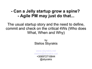 - Can a Jelly startup grow a spine?  - Agile PM may just do that... The usual startup story and the need to define, commit and check on the critical 4Ws (Who does What, When and Why) by Stelios Sbyrakis www.sbyrakis.net [email_address] +306972710644 @sbyrakis 