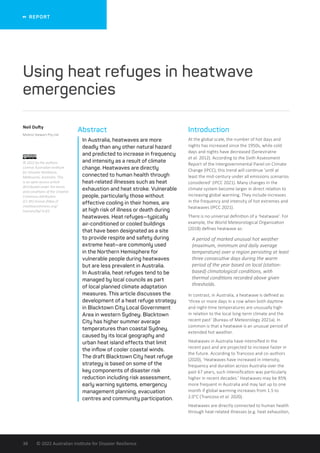   REPORT
© 2022 Australian Institute for Disaster Resilience
38
Abstract
In Australia, heatwaves are more
deadly than any other natural hazard
and predicted to increase in frequency
and intensity as a result of climate
change. Heatwaves are directly
connected to human health through
heat-related illnesses such as heat
exhaustion and heat stroke. Vulnerable
people, particularly those without
effective cooling in their homes, are
at high risk of illness or death during
heatwaves. Heat refuges—typically
air-conditioned or cooled buildings
that have been designated as a site
to provide respite and safety during
extreme heat—are commonly used
in the Northern Hemisphere for
vulnerable people during heatwaves
but are less prevalent in Australia.
In Australia, heat refuges tend to be
managed by local councils as part
of local planned climate adaptation
measures. This article discusses the
development of a heat refuge strategy
in Blacktown City Local Government
Area in western Sydney. Blacktown
City has higher summer average
temperatures than coastal Sydney,
caused by its local geography and
urban heat island effects that limit
the inflow of cooler coastal winds.
The draft Blacktown City heat refuge
strategy is based on some of the
key components of disaster risk
reduction including risk assessment,
early warning systems, emergency
management planning, evacuation
centres and community participation.
Introduction
At the global scale, the number of hot days and
nights has increased since the 1950s, while cold
days and nights have decreased (Seneviratne
et al. 2012). According to the Sixth Assessment
Report of the Intergovernmental Panel on Climate
Change (IPCC), this trend will continue ‘until at
least the mid-century under all emissions scenarios
considered’ (IPCC 2021). Many changes in the
climate system become larger in direct relation to
increasing global warming. They include increases
in the frequency and intensity of hot extremes and
heatwaves (IPCC 2021).
There is no universal definition of a ‘heatwave’. For
example, the World Meteorological Organization
(2018) defines heatwave as:
A period of marked unusual hot weather
(maximum, minimum and daily average
temperature) over a region persisting at least
three consecutive days during the warm
period of the year based on local (station-
based) climatological conditions, with
thermal conditions recorded above given
thresholds.
In contrast, in Australia, a heatwave is defined as
‘three or more days in a row when both daytime
and night-time temperatures are unusually high
in relation to the local long-term climate and the
recent past’ (Bureau of Meteorology 2021a). In
common is that a heatwave is an unusual period of
extended hot weather.
Heatwaves in Australia have intensified in the
recent past and are projected to increase faster in
the future. According to Trancoso and co-authors
(2020), ‘Heatwaves have increased in intensity,
frequency and duration across Australia over the
past 67 years, such intensification was particularly
higher in recent decades.’ Heatwaves may be 85%
more frequent in Australia and may last up to one
month if global warming increases from 1.5 to
2.0°C (Trancoso et al. 2020).
Heatwaves are directly connected to human health
through heat-related illnesses (e.g. heat exhaustion,
Neil Dufty
Molino Stewart Pty Ltd
Using heat refuges in heatwave
emergencies
© 2022 by the authors.
License Australian Institute
for Disaster Resilience,
Melbourne, Australia. This
is an open access article
distributed under the terms
and conditions of the Creative
Commons Attribution
(CC BY) license (https://
creativecommons.org/
licenses/by/ 4.0/).
 