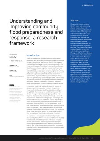   RESEARCH
Australian Journal of Emergency Management Volume 36 No. 2 April 2021 19
Abstract
Many social research projects
identify issues with community
disaster preparedness and
response but struggle to attribute
these issues to underlying causes
and recommend possible ways
to address them. A research
framework that considers the
underlying causes of preparedness
and response and possible
interventions was developed for
the Wimmera region of Victoria,
Australia. The research framework
was developed in conjunction
with the Wimmera Catchment
Management Authority and tested
in a social research project across
6 communities in the Wimmera
region. This paper provides an
outline and rationale for the
components of the research
framework. It also summarises
the regional flood insight afforded
by the research framework. The
research framework, albeit with
some limitations, has universal
appeal not only in the examination
of community flood preparedness
and response, but also for other
hazards and other parts of the
disaster management cycle.
Understanding and
improving community
flood preparedness and
response: a research
framework
Introduction
There has been a large volume of research conducted to
understand why people and communities prepare and respond
to hazard events in the way they do. Much of this research
is guided by psychological theories and models including the
Protection Motivation Theory, the Protective Action Decision
Model and several socio-cognitive models. Grothmann and
Reusswig (2006) introduced the Protection Motivation Theory,
originally developed in health psychology, to flood-risk research.
The theory suggests that the motivation to protect from a
specific threat depends on how a person balances threat
appraisal against coping appraisal (Rogers 1983). Subsequently,
an increasing number of studies have applied the Protection
Motivation Theory as a theoretical framework to explain
protective behaviour of citizens at risk from a range of hazards.
A theoretical model that helps understand the process of
decision-making in response to imminent threats is the
Protective Action Decision Model produced by Lindell and
Perry (2004). The model can be used for all phases of the
disaster management cycle including preparedness and
response. It proposes that people work through a series of
pre-decisional and decision-making stages. According to the
Protective Action Decision Model, the process of protective
action decision-making begins with environmental cues (e.g.
the sight or sound of a hazard such as floodwaters), social
cues (observations of other’s behaviour) and warnings (official
advice to evacuate). These trigger a series of pre-decisional
processes that stimulate the receiver to consider their perception
of the threat, alternative options for protective action and
their perceptions of the relevant stakeholders involved.
An example of a socio-cognitive model is that primarily
developed by Paton, McIvor and Johnston (McIvor et al. 2009).
It is a theoretical model designed to understand people’s
disaster preparedness. The model proposes that people’s
beliefs regarding the effectiveness of hazard preparedness
interact with social-context factors (community participation,
collective efficacy, empowerment and trust) to influence levels
of hazard preparedness.
Peer Reviewed
Neil Dufty1
1	 Molino Stewart Pty Ltd,
Sydney, New South Wales.
SUBMITTED
16 September 2020
ACCEPTED
8 October 2020
DOI
www.doi.org/10.47389/36.2.19
© 2021 by the authors.
License Australian Institute
for Disaster Resilience,
Melbourne, Australia. This
is an open access article
distributed under the terms
and conditions of the Creative
Commons Attribution
(CC BY) license (https://
creativecommons.org/
licenses/by/ 4.0/).
 