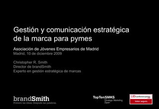Gestión y comunicación estratégica
de la marca para pymes
Asociación de Jóvenes Empresarios de Madrid
Madrid, 10 de diciembre 2009

Christopher R. Smith
Director de brandSmith
Experto en gestión estratégica de marcas
 