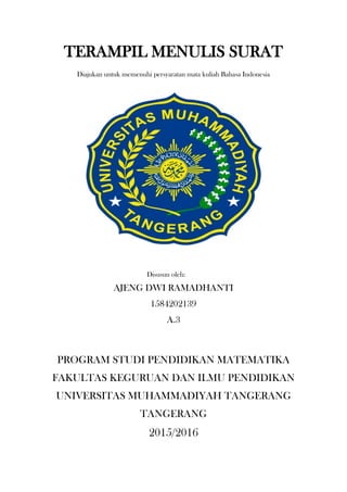 TERAMPIL MENULIS SURAT
Diajukan untuk memenuhi persyaratan mata kuliah Bahasa Indonesia
Disusun oleh:
AJENG DWI RAMADHANTI
1584202139
A.3
PROGRAM STUDI PENDIDIKAN MATEMATIKA
FAKULTAS KEGURUAN DAN ILMU PENDIDIKAN
UNIVERSITAS MUHAMMADIYAH TANGERANG
TANGERANG
2015/2016
 