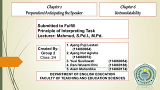 Submitted to Fulfill
Principle of Interpreting Task
Lecturer: Mahmud, S.Pd.I., M.Pd.
Chapter2
Preparation/Anticipatingthe Speaker
Created By:
Group 2
Class: 2H
1. Ajeng Puji Lestari
(114060064)
2. Ajeng Nur Agisha
(114060072)
3. Yusi Susilawati (114060054)
4. Rani Wulanti Rini (114060188)
5. Alam Mahardika (114060174)
6. Sella Nadhila S. (114060123)DEPARTMENT OF ENGLISH EDUCATION
FACULTY OF TEACHING AND EDUCATION SCIENCES
Chapter6
Untranslatability
 