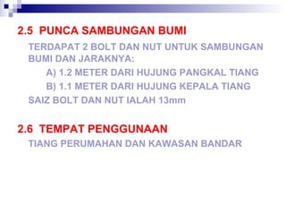 2.5 PUNCA SAMBUNGAN BUMI
TERDAPAT 2 BOLT DAN NUT UNTUK SAMBUNGAN
BUMI DAN JARAKNYA:
A) 1.2 METER DARI HUJUNG PANGKAL TIANG
B) 1.1 METER DARI HUJUNG KEPALA TIANG
SAIZ BOLT DAN NUT IALAH 13mm
2.6 TEMPAT PENGGUNAAN
TIANG PERUMAHAN DAN KAWASAN BANDAR
 