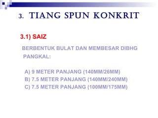 3. TIANG SPUN KONKRIT
3.1) SAIZ
BERBENTUK BULAT DAN MEMBESAR DIBHG
PANGKAL:
A) 9 METER PANJANG (140MM/26MM)
B) 7.5 METER PANJANG (140MM/240MM)
C) 7.5 METER PANJANG (100MM/175MM)
 