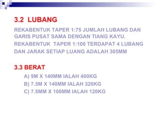 3.2 LUBANG
REKABENTUK TAPER 1:75 JUMLAH LUBANG DAN
GARIS PUSAT SAMA DENGAN TIANG KAYU.
REKABENTUK TAPER 1:100 TERDAPAT 4 LUBANG
DAN JARAK SETIAP LUANG ADALAH 305MM
3.3 BERAT
A) 9M X 140MM IALAH 400KG
B) 7.5M X 140MM IALAH 320KG
C) 7.5MM X 100MM IALAH 120KG
 