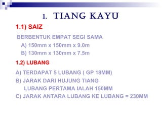 1. TIANG KAYU
1.1) SAIZ
BERBENTUK EMPAT SEGI SAMA
A) 150mm x 150mm x 9.0m
B) 130mm x 130mm x 7.5m
1.2) LUBANG
A) TERDAPAT 5 LUBANG ( GP 18MM)
B) JARAK DARI HUJUNG TIANG
LUBANG PERTAMA IALAH 150MM
C) JARAK ANTARA LUBANG KE LUBANG = 230MM
 