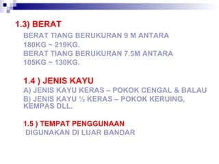 1.3) BERAT
BERAT TIANG BERUKURAN 9 M ANTARA
180KG ~ 219KG.
BERAT TIANG BERUKURAN 7.5M ANTARA
105KG ~ 130KG.
1.4 ) JENIS KAYU
A) JENIS KAYU KERAS – POKOK CENGAL & BALAU
B) JENIS KAYU ½ KERAS – POKOK KERUING,
KEMPAS DLL.
1.5 ) TEMPAT PENGGUNAAN
DIGUNAKAN DI LUAR BANDAR
 