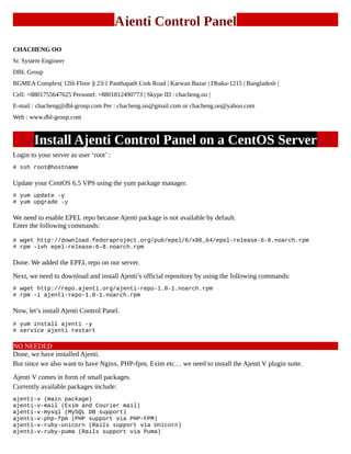 Ajenti Control Panel
CHACHENG OO
Sr. System Engineer
DBL Group
BGMEA Complex( 12th Floor )| 23/1 Panthapath Link Road | Karwan Bazar | Dhaka-1215 | Bangladesh |
Cell: +8801755647625 Personel: +8801812490773 | Skype ID : chacheng.oo |
E-mail : chacheng@dbl-group.com Per : chacheng.oo@gmail.com or chacheng.oo@yahoo.com
Web : www.dbl-group.com
Install Ajenti Control Panel on a CentOS Server
Login to your server as user ‘root’ :
# ssh root@hostname
Update your CentOS 6.5 VPS using the yum package manager.
# yum update -y
# yum upgrade -y
We need to enable EPEL repo because Ajenti package is not available by default.
Enter the following commands:
# wget http://download.fedoraproject.org/pub/epel/6/x86_64/epel-release-6-8.noarch.rpm
# rpm -ivh epel-release-6-8.noarch.rpm
Done. We added the EPEL repo on our server.
Next, we need to download and install Ajenti’s official repository by using the following commands:
# wget http://repo.ajenti.org/ajenti-repo-1.0-1.noarch.rpm
# rpm -i ajenti-repo-1.0-1.noarch.rpm
Now, let’s install Ajenti Control Panel.
# yum install ajenti -y
# service ajenti restart
NO NEEDED
Done, we have installed Ajenti.
But since we also want to have Nginx, PHP-fpm, Exim etc… we need to install the Ajenti V plugin suite.
Ajenti V comes in form of small packages.
Currently available packages include:
ajenti-v (main package)
ajenti-v-mail (Exim and Courier mail)
ajenti-v-mysql (MySQL DB support)
ajenti-v-php-fpm (PHP support via PHP-FPM)
ajenti-v-ruby-unicorn (Rails support via Unicorn)
ajenti-v-ruby-puma (Rails support via Puma)
 