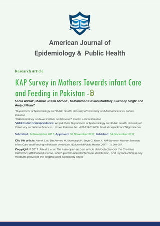 Research Article
KAP Survey in Mothers Towards infant Care
and Feeding in Pakistan -
Sadia Ashraf1
, Mansur ud Din Ahmed1
, Muhammad Hassan Mushtaq1
, Gurdeep Singh2
and
Amjad Khan2
*
1
Department of Epidemiology and Public Health, University of Veterinary and Animal Sciences, Lahore,
Pakistan.
2
Pakistan Kidney and Liver Institute and Research Centre, Lahore Pakistan
*Address for Correspondence: Amjad Khan, Department of Epidemiology and Public Health, University of
Veterinary and Animal Sciences, Lahore, Pakistan, Tel: +923-139-033-008; Email:
Submitted: 24 November 2017; Approved: 30 November 2017; Published: 04 December 2017
Cite this article: Ashraf S, ud Din Ahmed M, Mushtaq MH, Singh G, Khan A. KAP Survey in Mothers Towards
infant Care and Feeding in Pakistan. American J Epidemiol Public Health. 2017;1(1): 001-007.
Copyright: © 2017 Ashraf S, et al. This is an open access article distributed under the Creative
Commons Attribution License, which permits unrestricted use, distribution, and reproduction in any
medium, provided the original work is properly cited.
American Journal of
Epidemiology & Public Health
 