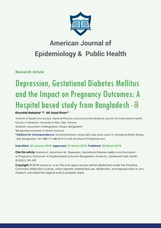 Research Article
Depression, Gestational Diabetes Mellitus
and the Impact on Pregnancy Outcomes: A
Hospital based study from Bangladesh -
Khurshid Natasha1-3
*, AK Azad Khan2,3
1
Institute of Health and Society, General Practice and Community Medicine, Section for International Health,
Faculty of Medicine, University of Oslo, Oslo, Norway
2
Diabetic Association of Bangladesh, Dhaka, Bangladesh
3
Bangladesh University of Health Sciences
*Address for Correspondence: Khurshid Natasha, House 263, Lake road, Lane 19, Mohakhali DOHS, Dhaka
1206, Bangladesh, Tel: +880-171-680-6019; E-mail:
Submitted: 30 January 2018; Approved: 27 March 2018; Published: 28 March 2018
Cite this article: Natasha K, Azad Khan AK. Depression, Gestational Diabetes Mellitus and the Impact
on Pregnancy Outcomes: A Hospital based study from Bangladesh. American J Epidemiol Public Health.
2018;2(1): 001-009.
Copyright: © 2018 Natasha K, et al. This is an open access article distributed under the Creative
Commons Attribution License, which permits unrestricted use, distribution, and reproduction in any
medium, provided the original work is properly cited.
American Journal of
Epidemiology & Public Health
 