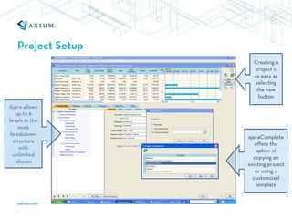 Project Setup
                     Creating a
                     project is
                     as easy as
                     selecting
                      the new
                       button
Ajera allows
   up to 6
levels in the
    work
 breakdown
                   ajeraComplete
  structure
                      offers the
     with
                      option of
  unlimited
                     copying an
   phases
                   existing project
                      or using a
                     customized
                      template
 