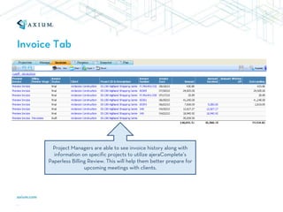 Invoice Tab




        Project Managers are able to see invoice history along with
        information on specific projects to utilize ajeraComplete’s
      Paperless Billing Review. This will help them better prepare for
                      upcoming meetings with clients.
 