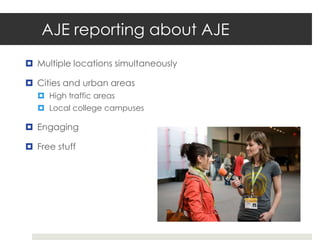 AJE reporting about AJE
 Multiple locations simultaneously

 Cities and urban areas
   High traffic areas
   Local college campuses

 Engaging

 Free stuff
 