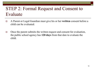 STEP 2: Formal Request and Consent to
Evaluate
 A Parent or Legal Guardian must give his or her written consent before a
child can be evaluated.
 Once the parent submits the written request and consent for evaluation,
the public school agency has 120 days from that date to evaluate the
child.
10
 
