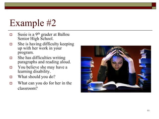 Example #2
 Susie is a 9th grader at Ballou
Senior High School.
 She is having difficulty keeping
up with her work in your
program.
 She has difficulties writing
paragraphs and reading aloud.
 You believe she may have a
learning disability.
 What should you do?
 What can you do for her in the
classroom?
11
 