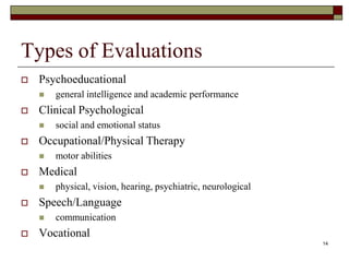 Types of Evaluations
 Psychoeducational
 general intelligence and academic performance
 Clinical Psychological
 social and emotional status
 Occupational/Physical Therapy
 motor abilities
 Medical
 physical, vision, hearing, psychiatric, neurological
 Speech/Language
 communication
 Vocational
14
 