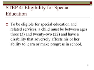 STEP 4: Eligibility for Special
Education
 To be eligible for special education and
related services, a child must be between ages
three (3) and twenty-two (22) and have a
disability that adversely affects his or her
ability to learn or make progress in school.
15
 