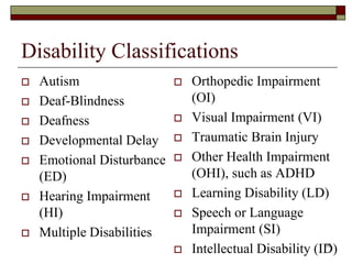Disability Classifications
 Autism
 Deaf-Blindness
 Deafness
 Developmental Delay
 Emotional Disturbance
(ED)
 Hearing Impairment
(HI)
 Multiple Disabilities
 Orthopedic Impairment
(OI)
 Visual Impairment (VI)
 Traumatic Brain Injury
 Other Health Impairment
(OHI), such as ADHD
 Learning Disability (LD)
 Speech or Language
Impairment (SI)
 Intellectual Disability (ID)16
 