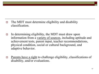 The MDT must determine eligibility and disability
classification.
 In determining eligibility, the MDT must draw upon
information from a variety of sources, including aptitude and
achievement tests, parent input, teacher recommendations,
physical condition, social or cultural background, and
adaptive behavior.
 Parents have a right to challenge eligibility, classifications of
disability, and/or evaluations.
17
 
