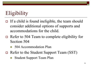 Eligibility
 If a child is found ineligible, the team should
consider additional options of supports and
accommodations for the child.
 Refer to 504 Team to complete eligibility for
Section 504
 504 Accommodation Plan
 Refer to the Student Support Team (SST)
 Student Support Team Plan
18
 