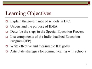 Learning Objectives
 Explain the governance of schools in D.C.
 Understand the purpose of IDEA
 Describe the steps in the Special Education Process
 List components of the Individualized Education
Program (IEP)
 Write effective and measurable IEP goals
 Articulate strategies for communicating with schools
2
 