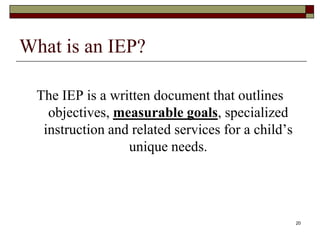 What is an IEP?
The IEP is a written document that outlines
objectives, measurable goals, specialized
instruction and related services for a child’s
unique needs.
20
 