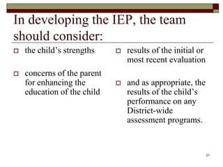 In developing the IEP, the team
should consider:
 the child’s strengths
 concerns of the parent
for enhancing the
education of the child
 results of the initial or
most recent evaluation
 and as appropriate, the
results of the child’s
performance on any
District-wide
assessment programs.
21
 