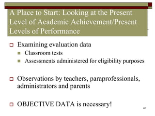 22
A Place to Start: Looking at the Present
Level of Academic Achievement/Present
Levels of Performance
 Examining evaluation data
 Classroom tests
 Assessments administered for eligibility purposes
 Observations by teachers, paraprofessionals,
administrators and parents
 OBJECTIVE DATA is necessary!
 