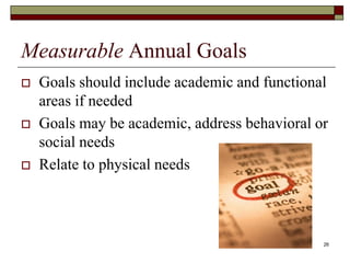 26
Measurable Annual Goals
 Goals should include academic and functional
areas if needed
 Goals may be academic, address behavioral or
social needs
 Relate to physical needs
 