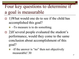 Four key questions to determine if
a goal is measurable
 1)What would one do to see if the child has
accomplished this goal?
 -To measure is to do something.
 2)If several people evaluated the student’s
performance, would they come to the same
conclusion about accomplishment of this
goal?
 -If the answer is “no” then not objectively
measurable! 30 27
 