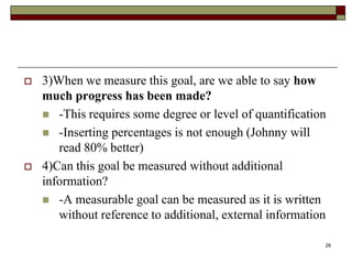  3)When we measure this goal, are we able to say how
much progress has been made?
 -This requires some degree or level of quantification
 -Inserting percentages is not enough (Johnny will
read 80% better)
 4)Can this goal be measured without additional
information?
 -A measurable goal can be measured as it is written
without reference to additional, external information
28
 